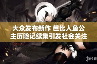 大众发布新作 芭比人鱼公主历险记续集引发社会关注与热议
