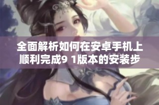全面解析如何在安卓手机上顺利完成9 1版本的安装步骤