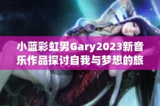 小蓝彩虹男Gary2023新音乐作品探讨自我与梦想的旅程
