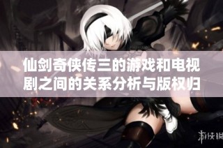 仙剑奇侠传三的游戏和电视剧之间的关系分析与版权归属揭秘