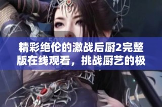 精彩绝伦的激战后厨2完整版在线观看，挑战厨艺的极限体验