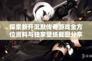 探索新开沉默传奇游戏全方位资料与独家壁纸截图分享
