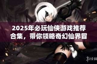 2025年必玩仙侠游戏推荐合集，带你领略奇幻仙界冒险