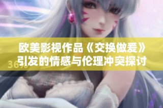 欧美影视作品《交换做爰》引发的情感与伦理冲突探讨