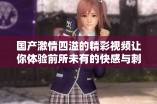 国产激情四溢的精彩视频让你体验前所未有的快感与刺激