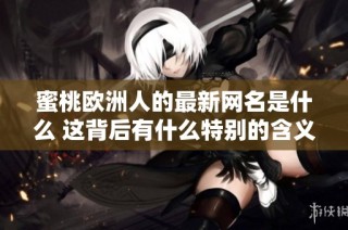 蜜桃欧洲人的最新网名是什么 这背后有什么特别的含义和故事吗