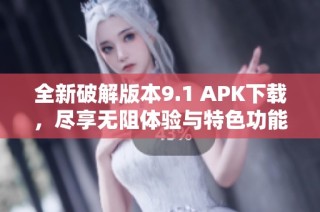 全新破解版本9.1 APK下载，尽享无阻体验与特色功能