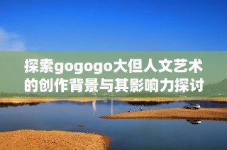 探索gogogo大但人文艺术的创作背景与其影响力探讨