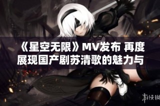 《星空无限》MV发布 再度展现国产剧苏清歌的魅力与激情