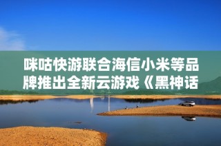 咪咕快游联合海信小米等品牌推出全新云游戏《黑神话：悟》