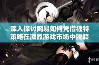 深入探讨网易如何凭借独特策略在激烈游戏市场中脱颖而出