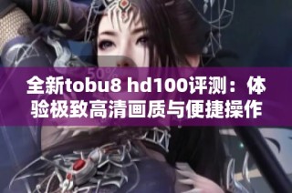 全新tobu8 hd100评测：体验极致高清画质与便捷操作