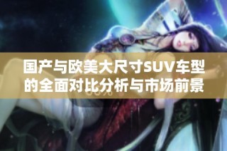 国产与欧美大尺寸SUV车型的全面对比分析与市场前景展望
