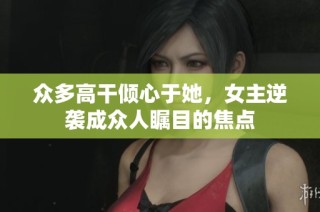 众多高干倾心于她，女主逆袭成众人瞩目的焦点