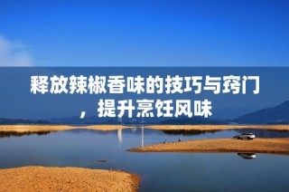 释放辣椒香味的技巧与窍门，提升烹饪风味