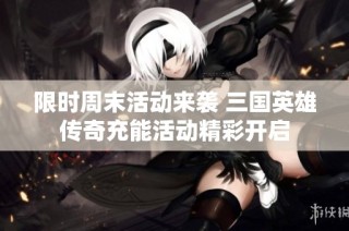限时周末活动来袭 三国英雄传奇充能活动精彩开启