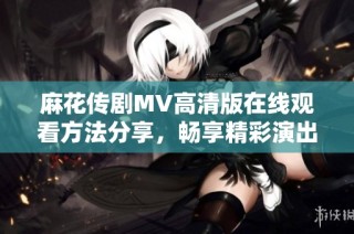 麻花传剧MV高清版在线观看方法分享，畅享精彩演出内容