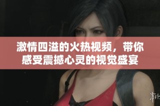 激情四溢的火热视频，带你感受震撼心灵的视觉盛宴