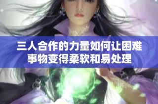 三人合作的力量如何让困难事物变得柔软和易处理