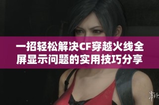 一招轻松解决CF穿越火线全屏显示问题的实用技巧分享与攻略揭秘