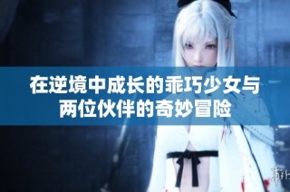 在逆境中成长的乖巧少女与两位伙伴的奇妙冒险