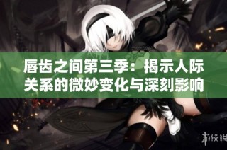 唇齿之间第三季：揭示人际关系的微妙变化与深刻影响