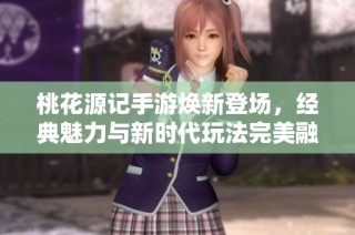 桃花源记手游焕新登场，经典魅力与新时代玩法完美融合