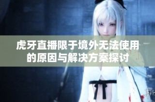 虎牙直播限于境外无法使用的原因与解决方案探讨