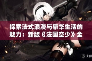 探索法式浪漫与豪华生活的魅力：新版《法国空少》全新演绎爱情与冒险