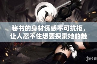 秘书的身材诱惑不可抗拒，让人忍不住想要探索她的魅力