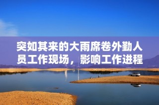 突如其来的大雨席卷外勤人员工作现场，影响工作进程
