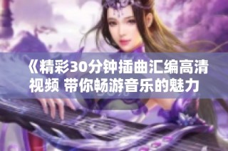 《精彩30分钟插曲汇编高清视频 带你畅游音乐的魅力世界》