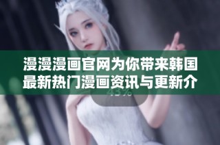 漫漫漫画官网为你带来韩国最新热门漫画资讯与更新介绍