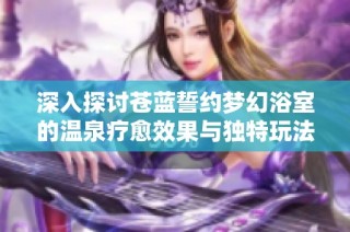深入探讨苍蓝誓约梦幻浴室的温泉疗愈效果与独特玩法揭秘