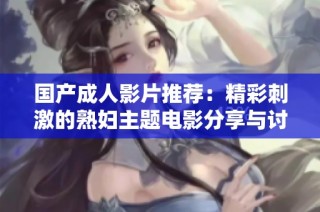 国产成人影片推荐：精彩刺激的熟妇主题电影分享与讨论