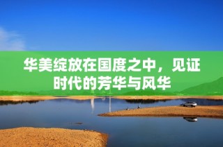 华美绽放在国度之中，见证时代的芳华与风华
