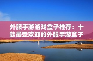 外服手游游戏盒子推荐：十款最受欢迎的外服手游盒子排行榜分析