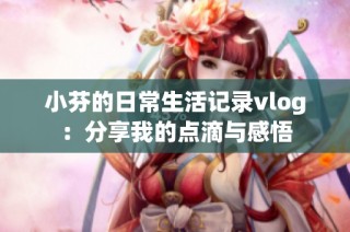 小芬的日常生活记录vlog：分享我的点滴与感悟