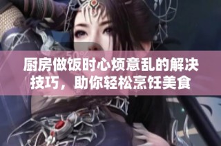 厨房做饭时心烦意乱的解决技巧，助你轻松烹饪美食
