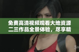 免费高清视频观看大地资源二三作品全景体验，尽享精彩内容随时畅看