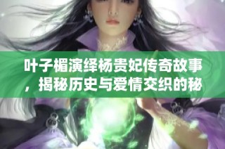 叶子楣演绎杨贵妃传奇故事，揭秘历史与爱情交织的秘史情缘