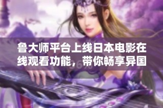 鲁大师平台上线日本电影在线观看功能，带你畅享异国文化魅力