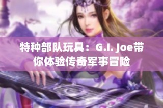 特种部队玩具：G.I. Joe带你体验传奇军事冒险