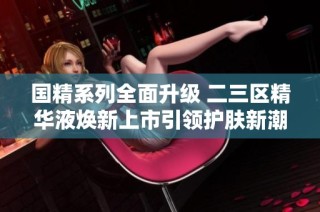 国精系列全面升级 二三区精华液焕新上市引领护肤新潮流