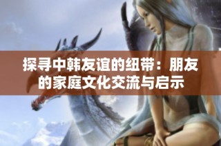 探寻中韩友谊的纽带：朋友的家庭文化交流与启示