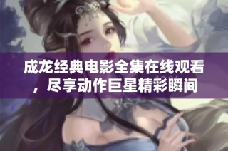成龙经典电影全集在线观看，尽享动作巨星精彩瞬间