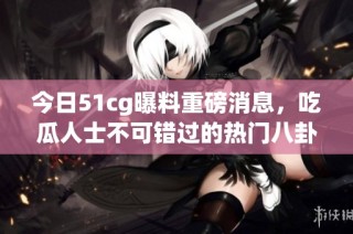 今日51cg曝料重磅消息，吃瓜人士不可错过的热门八卦盘点