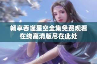 畅享吞噬星空全集免费观看在线高清版尽在此处