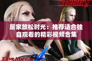 居家放松时光：推荐适合独自观看的精彩视频合集