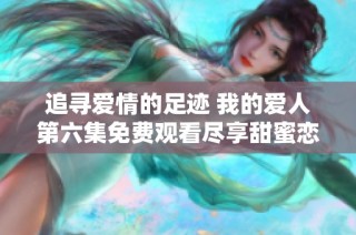 追寻爱情的足迹 我的爱人第六集免费观看尽享甜蜜恋曲